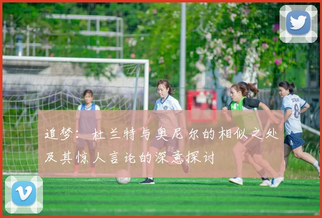 追梦：杜兰特与奥尼尔的相似之处及其惊人言论的深意探讨