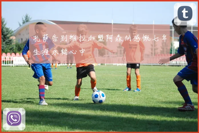 孔萨告别维拉加盟阿森纳感慨七年生涯永铭心中