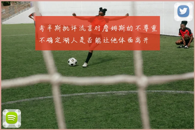 考辛斯批评流言对詹姆斯的不尊重不确定湖人是否能让他体面离开