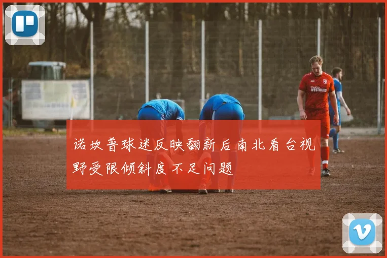 诺坎普球迷反映翻新后南北看台视野受限倾斜度不足问题