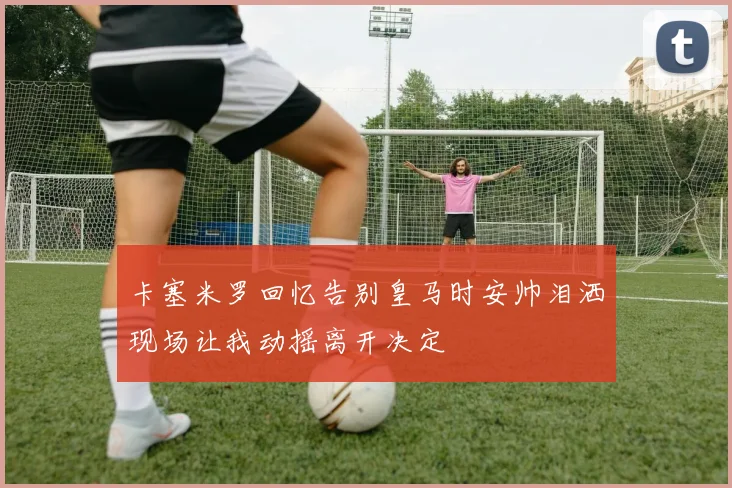 卡塞米罗回忆告别皇马时安帅泪洒现场让我动摇离开决定