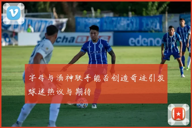 字母与汤神联手能否创造奇迹引发球迷热议与期待