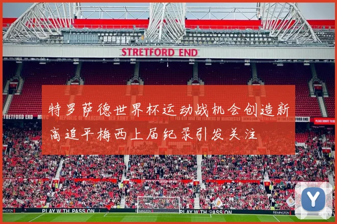 特罗萨德世界杯运动战机会创造新高追平梅西上届纪录引发关注