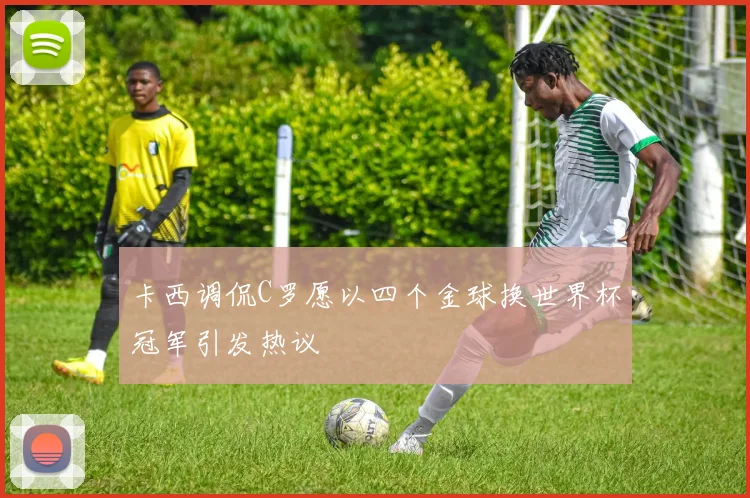 卡西调侃C罗愿以四个金球换世界杯冠军引发热议