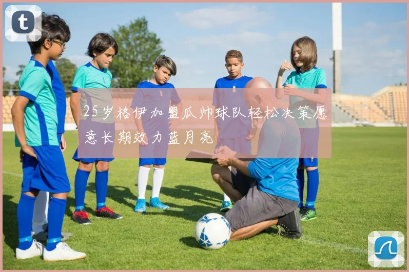 25岁格伊加盟瓜帅球队轻松决策愿意长期效力蓝月亮
