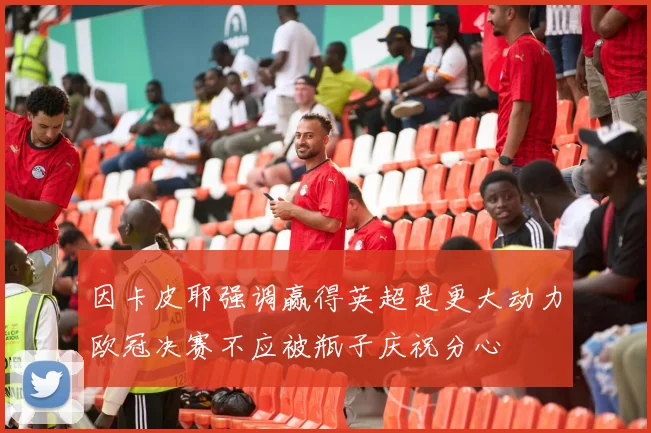 因卡皮耶强调赢得英超是更大动力欧冠决赛不应被瓶子庆祝分心
