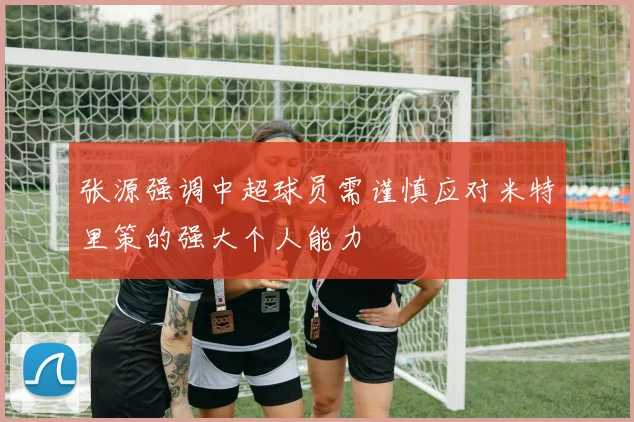 张源强调中超球员需谨慎应对米特里策的强大个人能力