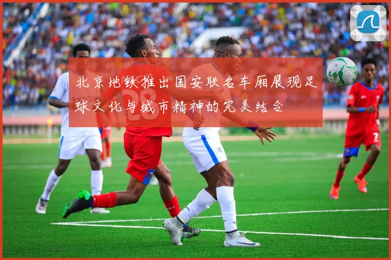 北京地铁推出国安联名车厢展现足球文化与城市精神的完美结合