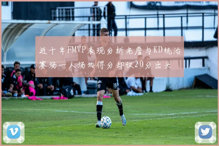 近十年FMVP表现分析老詹与KD统治赛场一人场均得分却仅20分出头