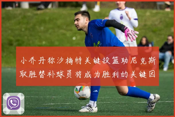 小乔丹称沙梅特关键投篮助尼克斯取胜替补球员将成为胜利的关键因素