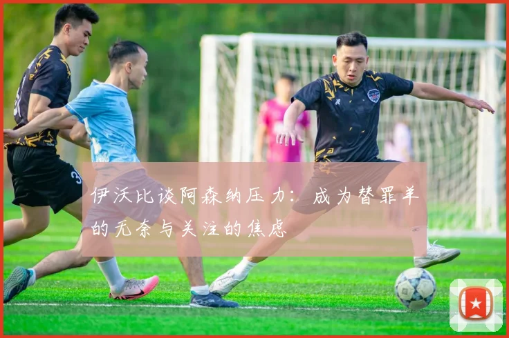 伊沃比谈阿森纳压力：成为替罪羊的无奈与关注的焦虑