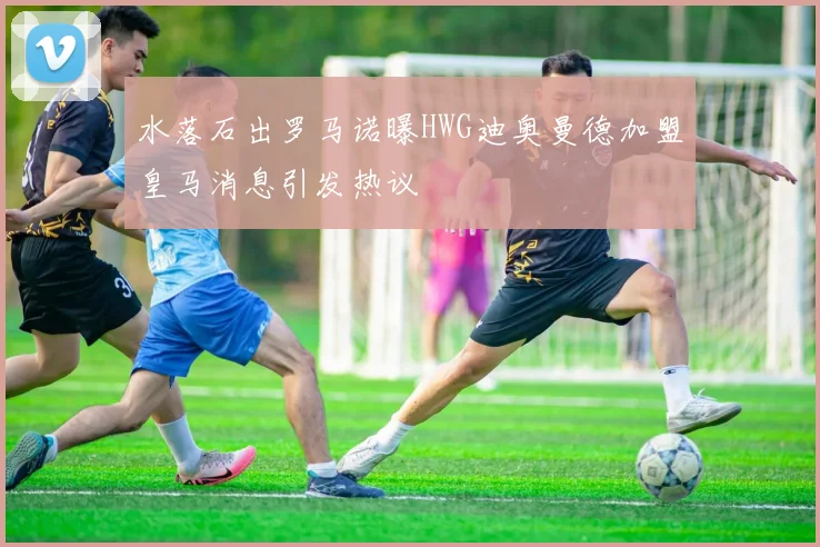 水落石出罗马诺曝HWG迪奥曼德加盟皇马消息引发热议