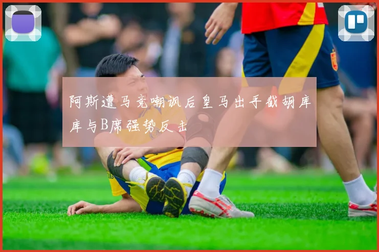阿斯遭马竞嘲讽后皇马出手截胡库库与B席强势反击
