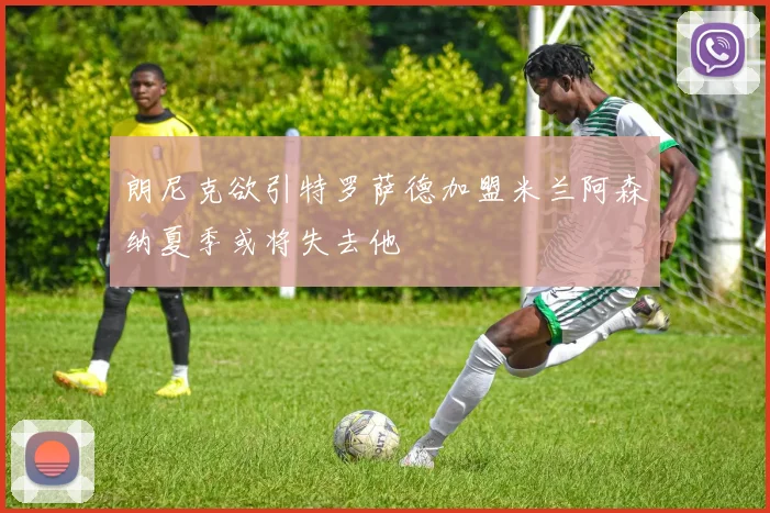 朗尼克欲引特罗萨德加盟米兰阿森纳夏季或将失去他