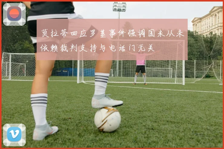 莫拉蒂回应罗基事件强调国米从未依赖裁判支持与电话门无关