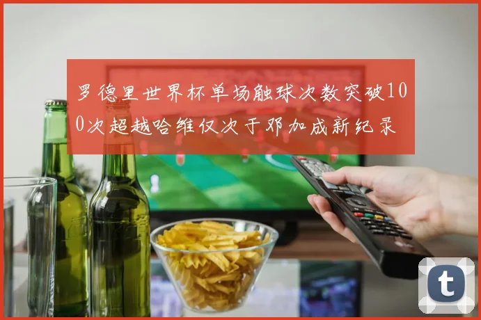 罗德里世界杯单场触球次数突破100次超越哈维仅次于邓加成新纪录