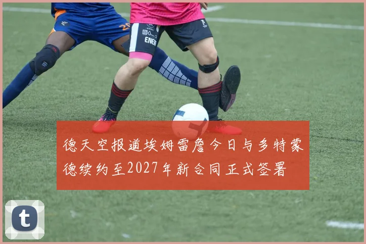 德天空报道埃姆雷詹今日与多特蒙德续约至2027年新合同正式签署