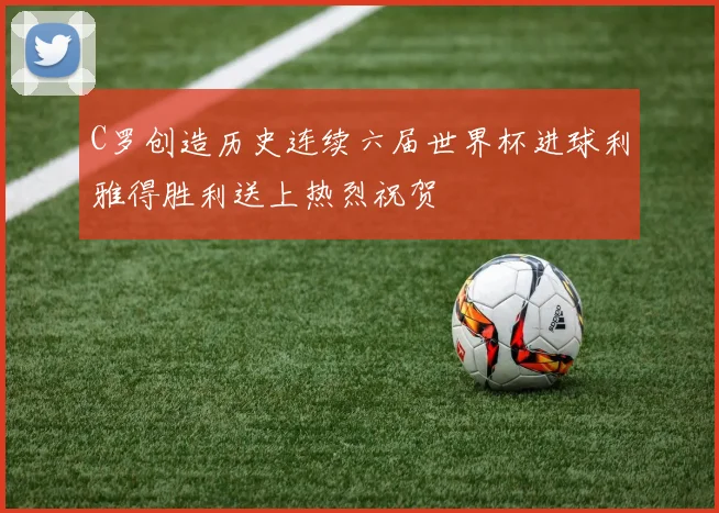 C罗创造历史连续六届世界杯进球利雅得胜利送上热烈祝贺