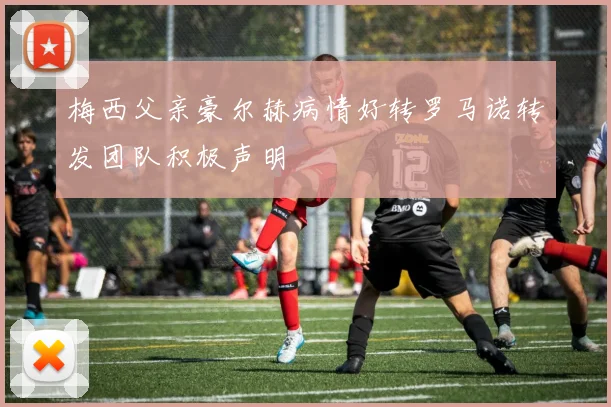 梅西父亲豪尔赫病情好转罗马诺转发团队积极声明