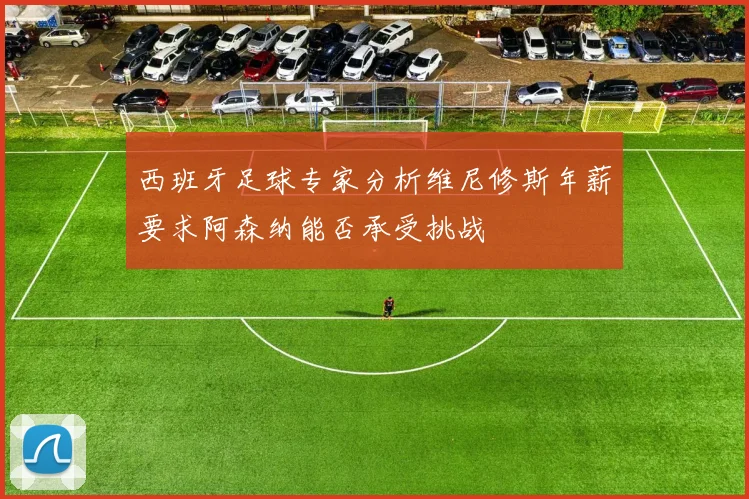 西班牙足球专家分析维尼修斯年薪要求阿森纳能否承受挑战