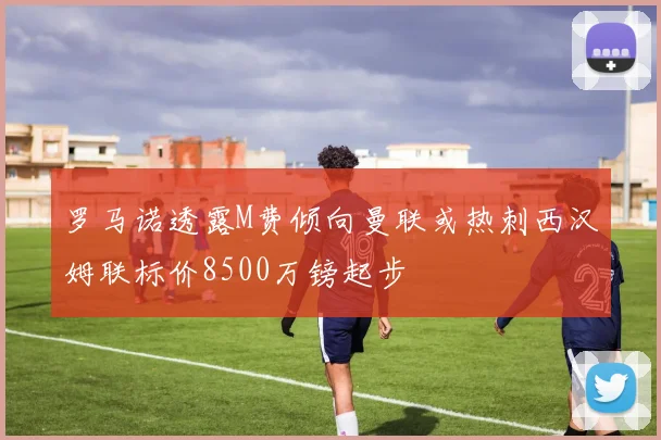 罗马诺透露M费倾向曼联或热刺西汉姆联标价8500万镑起步