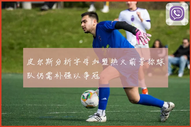 皮尔斯分析字母加盟热火前景称球队仍需补强以争冠