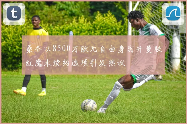 桑乔以8500万欧元自由身离开曼联红魔未续约选项引发热议