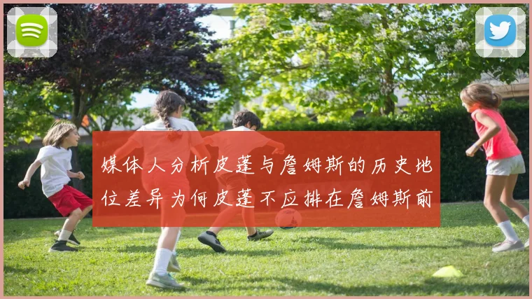 媒体人分析皮蓬与詹姆斯的历史地位差异为何皮蓬不应排在詹姆斯前面