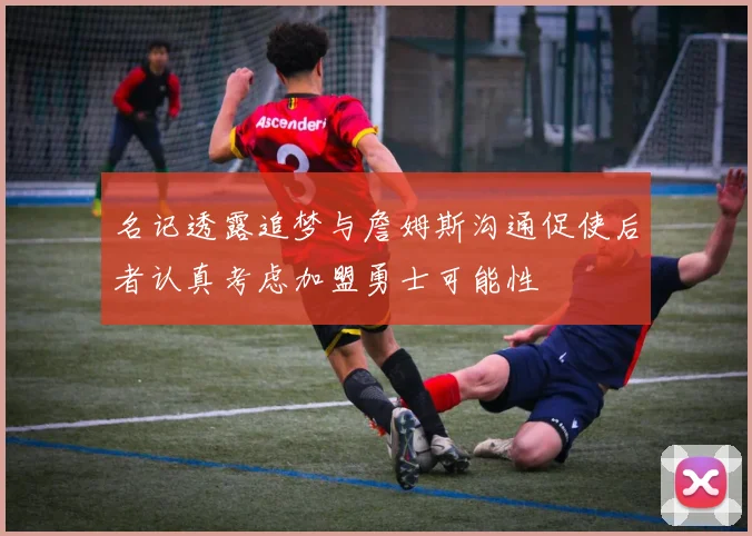 名记透露追梦与詹姆斯沟通促使后者认真考虑加盟勇士可能性