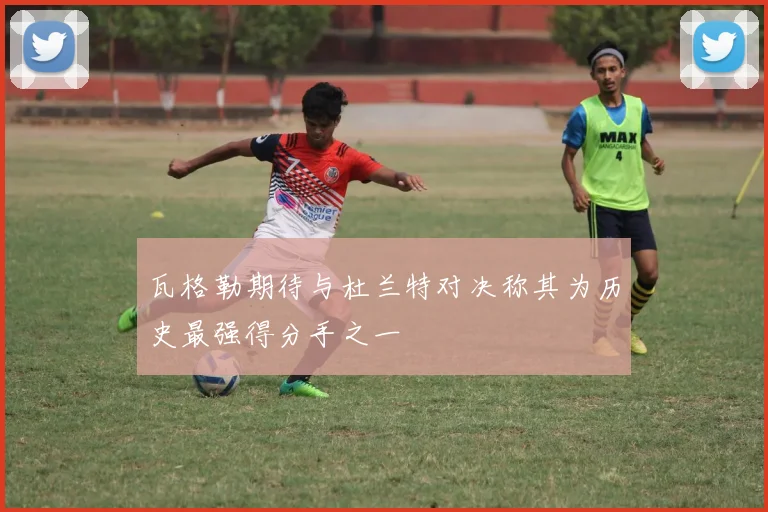 瓦格勒期待与杜兰特对决称其为历史最强得分手之一