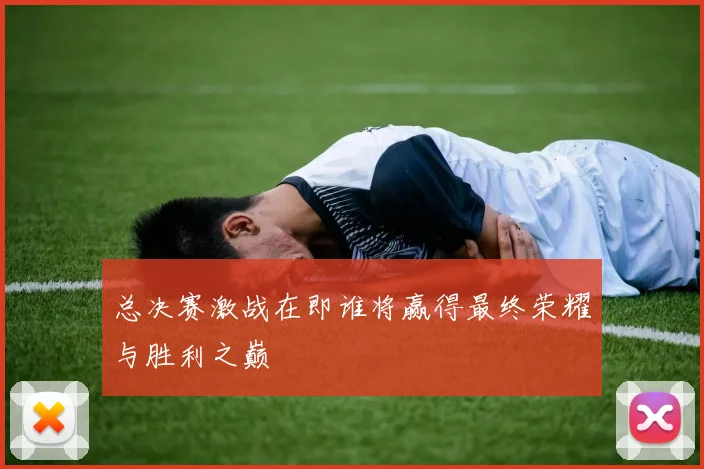 总决赛激战在即谁将赢得最终荣耀与胜利之巅