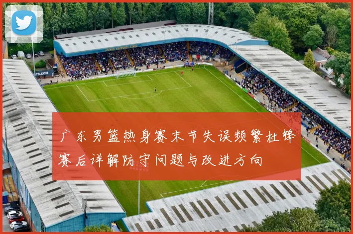 广东男篮热身赛末节失误频繁杜锋赛后详解防守问题与改进方向