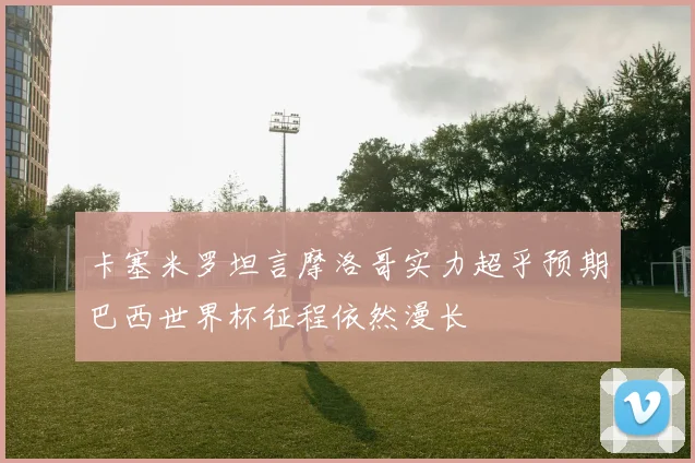 卡塞米罗坦言摩洛哥实力超乎预期巴西世界杯征程依然漫长