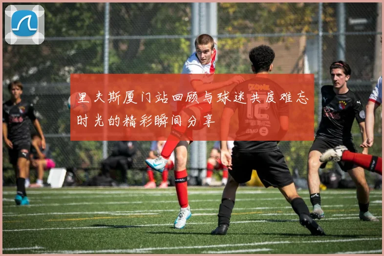 里夫斯厦门站回顾与球迷共度难忘时光的精彩瞬间分享