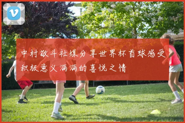 中村敬斗社媒分享世界杯首球感受积极意义满满的喜悦之情