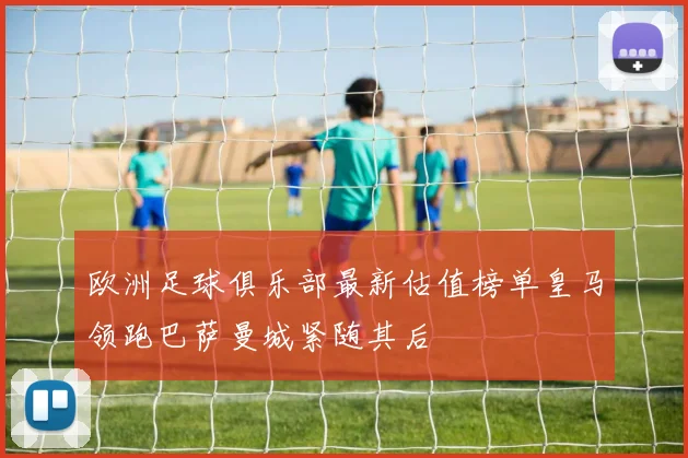 欧洲足球俱乐部最新估值榜单皇马领跑巴萨曼城紧随其后
