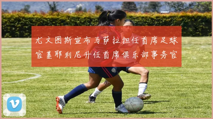 尤文图斯宣布马萨拉担任首席足球官基耶利尼升任首席俱乐部事务官